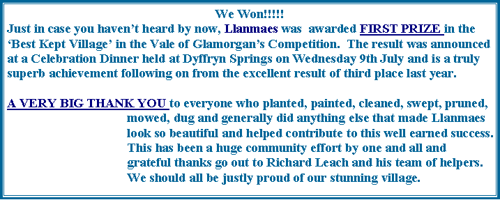 Text Box: We Won!!!!!Just in case you havent heard by now, Llanmaes was  awarded FIRST PRIZE in the Best Kept Village in the Vale of Glamorgans Competition.  The result was announced at a Celebration Dinner held at Dyffryn Springs on Wednesday 9th July and is a truly superb achievement following on from the excellent result of third place last year.  A VERY BIG THANK YOU to everyone who planted, painted, cleaned, swept, pruned, mowed, dug and generally did anything else that made Llanmaes look so beautiful and helped contribute to this well earned success.  This has been a huge community effort by one and all and grateful thanks go out to Richard Leach and his team of helpers.  We should all be justly proud of our stunning village.